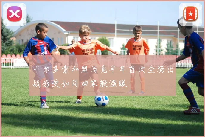 卡尔多索加盟马竞半年首次全场出战感受如同回家般温暖