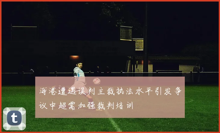 海港遭遇误判主裁执法水平引发争议中超需加强裁判培训