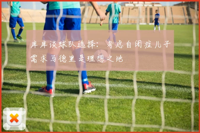 库库谈球队选择：考虑自闭症儿子需求马德里是理想之地