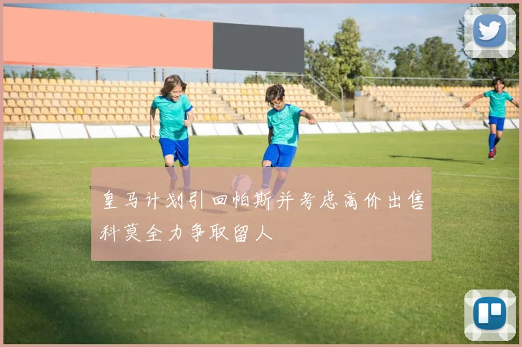 皇马计划引回帕斯并考虑高价出售科莫全力争取留人