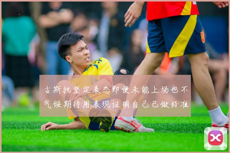 古斯托坚定表态即便未能上场也不气馁期待用表现证明自己已做好准备