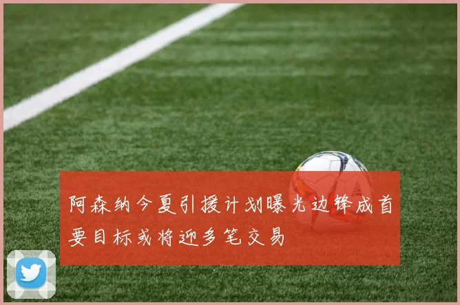 阿森纳今夏引援计划曝光边锋成首要目标或将迎多笔交易
