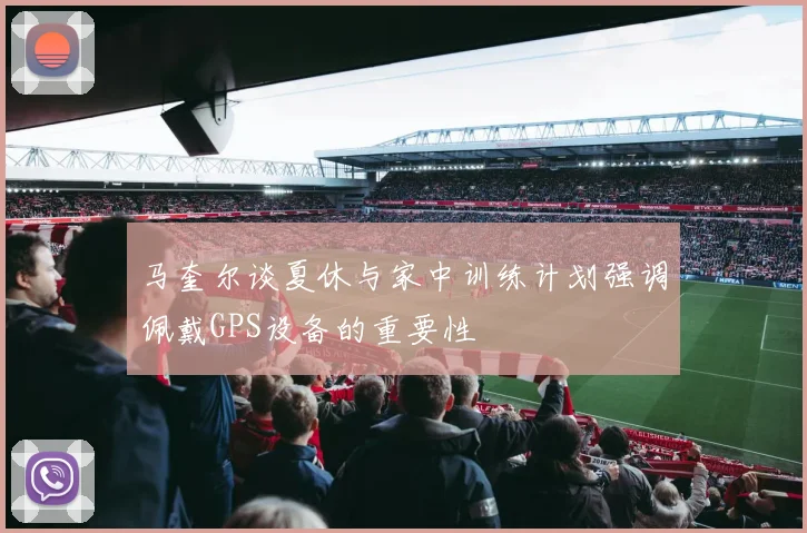 马奎尔谈夏休与家中训练计划强调佩戴GPS设备的重要性