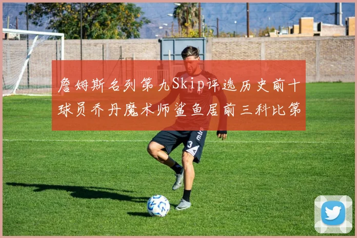 詹姆斯名列第九Skip评选历史前十球员乔丹魔术师鲨鱼居前三科比第七