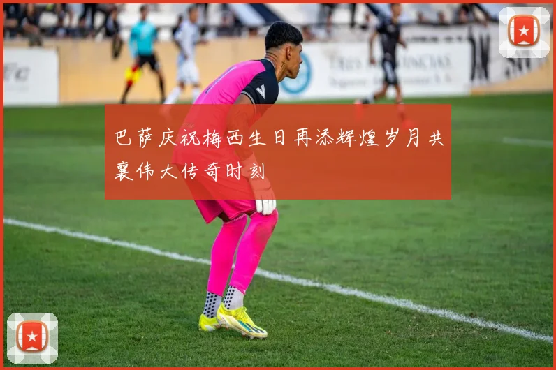 巴萨庆祝梅西生日再添辉煌岁月共襄伟大传奇时刻