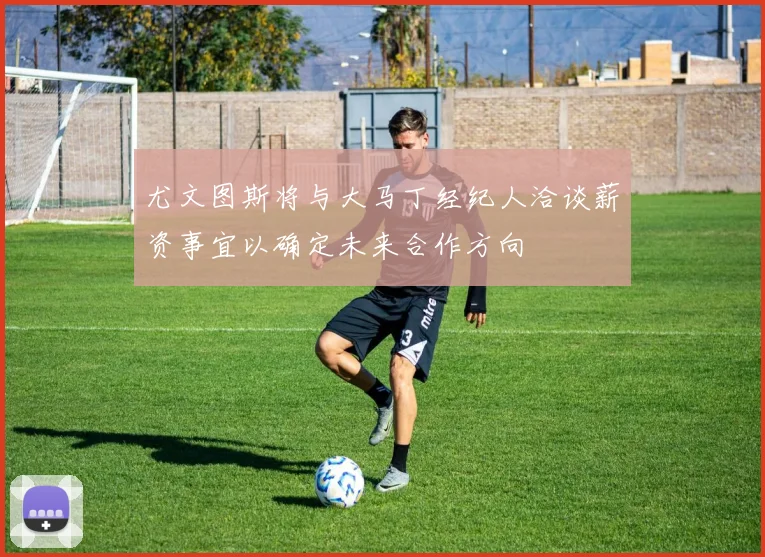 尤文图斯将与大马丁经纪人洽谈薪资事宜以确定未来合作方向