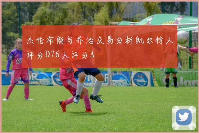 杰伦布朗与乔治交易分析凯尔特人评分D76人评分A