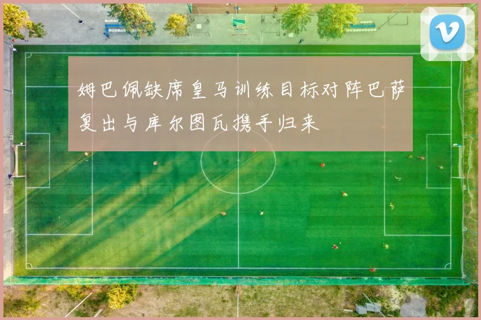 姆巴佩缺席皇马训练目标对阵巴萨复出与库尔图瓦携手归来