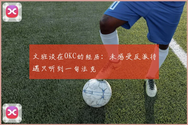 文班谈在OKC的经历：未感受反派待遇只听到一句法克