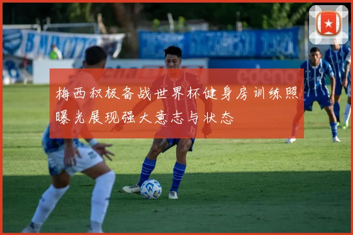 梅西积极备战世界杯健身房训练照曝光展现强大意志与状态