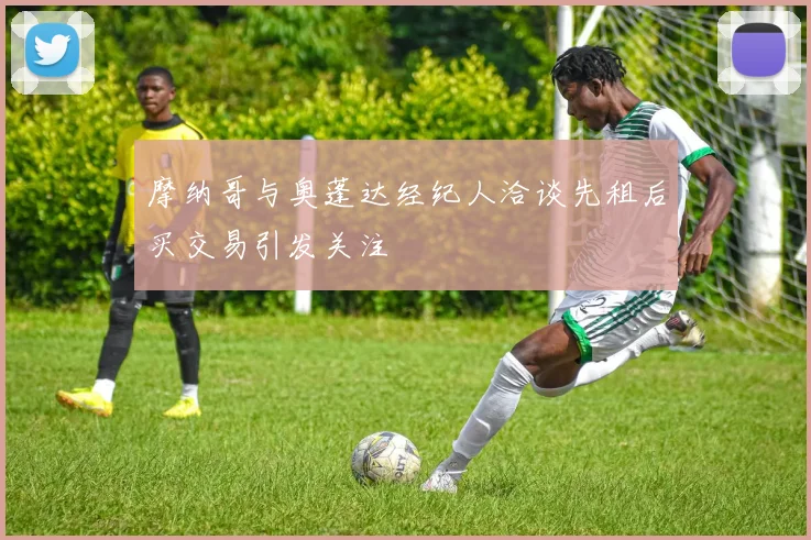 摩纳哥与奥蓬达经纪人洽谈先租后买交易引发关注