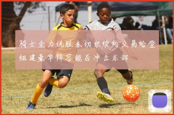 骑士全力说服米切尔续约交易哈登组建豪华阵容能否冲击东部