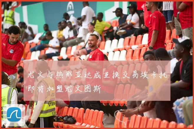 尤文与热那亚达成互换交易埃卡托即将加盟尤文图斯
