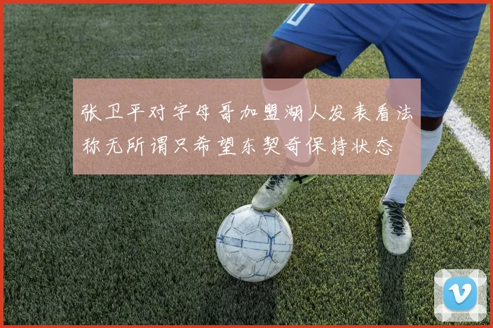 张卫平对字母哥加盟湖人发表看法称无所谓只希望东契奇保持状态